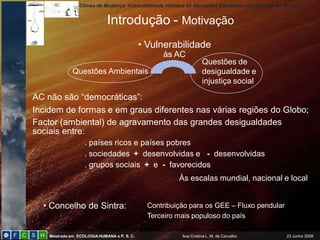 Climas de Mudança: Vulnerabilidade Humana às Alterações Climáticas no Concelho de Sintra
Mestrado em ECOLOGIAHUMANA e P. S. C. Ana Cristina L. M. de Carvalho 23 Junho 2009
• Vulnerabilidade
às AC
Questões Ambientais
Questões de
desigualdade e
injustiça social
Às escalas mundial, nacional e local
AC não são “democráticas”:
Incidem de formas e em graus diferentes nas várias regiões do Globo;
Factor (ambiental) de agravamento das grandes desigualdades
sociais entre:
. países ricos e países pobres
. sociedades + desenvolvidas e - desenvolvidas
. grupos sociais + e - favorecidos
• Concelho de Sintra: Contribuição para os GEE – Fluxo pendular
Terceiro mais populoso do país
Introdução - Motivação
 