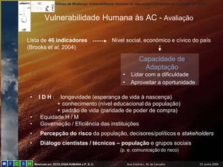 Climas de Mudança: Vulnerabilidade Humana às Alterações Climáticas no Concelho de Sintra
Mestrado em ECOLOGIAHUMANA e P. S. C. Ana Cristina L. M. de Carvalho 23 Junho 2009
Vulnerabilidade Humana às AC - Avaliação
• I D H : longevidade (esperança de vida à nascença)
+ conhecimento (nível educacional da população)
+ padrão de vida (paridade de poder de compra)
• Equidade H / M
• Governação / Eficiência das instituições
• Percepção do risco da população, decisores/políticos e stakeholders
• Diálogo cientistas / técnicos – população e grupos sociais
(p. e. comunicação do risco)
Lista de 46 indicadores Nível social, económico e cívico do país
(Brooks et al, 2004)
Capacidade de
Adaptação
• Lidar com a dificuldade
• Aproveitar a oportunidade
 