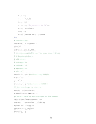 Ab=(AT);
subplot(2,2,2)
imshow(Ab)
ss=sprintf('Thresholding by %g',T);
stitle=title(ss);
pause(.1)
delete(htext); delete(hline);
end
% Thresholding
bw=im2bw(A,19200/65535);
bw=1-bw;
bw2=bwareaopen(bw,256);
% cc=bwconncomp(bw2); %use for more than 1 object
% L=labelmatrix(cc);
% L(L~=2)=0;
% L=double(L);
% imshow(L,[])
% X=double(A);
% g=L.*X;
imshow(bw2,[]); %colormap(gray(65535))
X=double(A);
g=bw2.*X;
imshow(g,[]); %colormap(gray(65535))
%% Shifting image by centroid
[xc,yc]=centroid(g,1);
Y=galaxy_shift(g,xc,yc);
%% Rotate image by angle defined by 2nd moments
[m11,m20,m02]=secondmoment(g);
theta=(1/2)*atan2(2*m11,m20-m02);
alpha=theta*(180/pi);
gr=imrotate(g,angle);
imshow(gr,[])
86
 