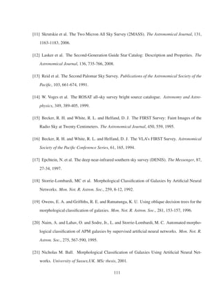 [11] Skrutskie et al. The Two Micron All Sky Survey (2MASS). The Astronomical Journal, 131,
1163-1183, 2006.
[12] Lasker et al. The Second-Generation Guide Star Catalog: Description and Properties. The
Astronomical Journal, 136, 735-766, 2008.
[13] Reid et al. The Second Palomar Sky Survey. Publications of the Astronomical Society of the
Paciﬁc, 103, 661-674, 1991.
[14] W. Voges et al. The ROSAT all-sky survey bright source catalogue. Astronomy and Astro-
physics, 349, 389-405, 1999.
[15] Becker, R. H. and White, R. L. and Helfand, D. J. The FIRST Survey: Faint Images of the
Radio Sky at Twenty Centimeters. The Astronomical Journal, 450, 559, 1995.
[16] Becker, R. H. and White, R. L. and Helfand, D. J. The VLA’s FIRST Survey. Astronomical
Society of the Paciﬁc Conference Series, 61, 165, 1994.
[17] Epchtein, N. et al. The deep near-infrared southern sky survey (DENIS). The Messenger, 87,
27-34, 1997.
[18] Storrie-Lombardi, MC et al. Morphological Classiﬁcation of Galaxies by Artiﬁcial Neural
Networks. Mon. Not. R. Astron. Soc., 259, 8-12, 1992.
[19] Owens, E. A. and Grifﬁths, R. E. and Ratnatunga, K. U. Using oblique decision trees for the
morphological classiﬁcation of galaxies. Mon. Not. R. Astron. Soc., 281, 153-157, 1996.
[20] Naim, A. and Lahav, O. and Sodre, Jr., L. and Storrie-Lombardi, M. C. Automated morpho-
logical classiﬁcation of APM galaxies by supervised artiﬁcial neural networks. Mon. Not. R.
Astron. Soc., 275, 567-590, 1995.
[21] Nicholas M. Ball. Morphological Classiﬁcation of Galaxies Using Artiﬁcial Neural Net-
works. University of Sussex,UK. MSc thesis, 2001.
111
 