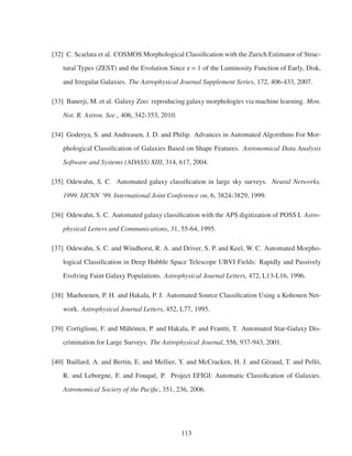 [32] C. Scarlata et al. COSMOS Morphological Classiﬁcation with the Zurich Estimator of Struc-
tural Types (ZEST) and the Evolution Since z = 1 of the Luminosity Function of Early, Disk,
and Irregular Galaxies. The Astrophysical Journal Supplement Series, 172, 406-433, 2007.
[33] Banerji, M. et al. Galaxy Zoo: reproducing galaxy morphologies via machine learning. Mon.
Not. R. Astron. Soc., 406, 342-353, 2010.
[34] Goderya, S. and Andreasen, J. D. and Philip. Advances in Automated Algorithms For Mor-
phological Classiﬁcation of Galaxies Based on Shape Features. Astronomical Data Analysis
Software and Systems (ADASS) XIII, 314, 617, 2004.
[35] Odewahn, S. C. Automated galaxy classiﬁcation in large sky surveys. Neural Networks,
1999. IJCNN ’99. International Joint Conference on, 6, 3824-3829, 1999.
[36] Odewahn, S. C. Automated galaxy classiﬁcation with the APS digitization of POSS I. Astro-
physical Letters and Communications, 31, 55-64, 1995.
[37] Odewahn, S. C. and Windhorst, R. A. and Driver, S. P. and Keel, W. C. Automated Morpho-
logical Classiﬁcation in Deep Hubble Space Telescope UBVI Fields: Rapidly and Passively
Evolving Faint Galaxy Populations. Astrophysical Journal Letters, 472, L13-L16, 1996.
[38] Maehoenen, P. H. and Hakala, P. J. Automated Source Classiﬁcation Using a Kohonen Net-
work. Astrophysical Journal Letters, 452, L77, 1995.
[39] Cortiglioni, F. and Mähönen, P. and Hakala, P. and Frantti, T. Automated Star-Galaxy Dis-
crimination for Large Surveys. The Astrophysical Journal, 556, 937-943, 2001.
[40] Baillard, A. and Bertin, E. and Mellier, Y. and McCracken, H. J. and Géraud, T. and Pelló,
R. and Leborgne, F. and Fouqué, P. Project EFIGI: Automatic Classiﬁcation of Galaxies.
Astronomical Society of the Paciﬁc, 351, 236, 2006.
113
 