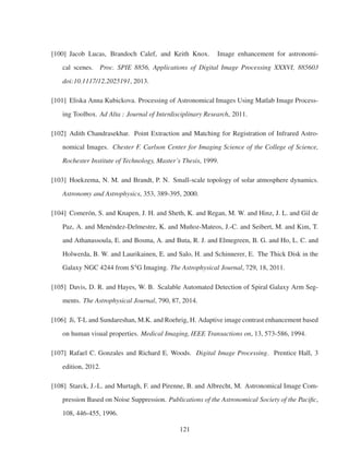 [100] Jacob Lucas, Brandoch Calef, and Keith Knox. Image enhancement for astronomi-
cal scenes. Proc. SPIE 8856, Applications of Digital Image Processing XXXVI, 885603
doi:10.1117/12.2025191, 2013.
[101] Eliska Anna Kubickova. Processing of Astronomical Images Using Matlab Image Process-
ing Toolbox. Ad Alta : Journal of Interdisciplinary Research, 2011.
[102] Adith Chandrasekhar. Point Extraction and Matching for Registration of Infrared Astro-
nomical Images. Chester F. Carlson Center for Imaging Science of the College of Science,
Rochester Institute of Technology, Master’s Thesis, 1999.
[103] Hoekzema, N. M. and Brandt, P. N. Small-scale topology of solar atmosphere dynamics.
Astronomy and Astrophysics, 353, 389-395, 2000.
[104] Comerón, S. and Knapen, J. H. and Sheth, K. and Regan, M. W. and Hinz, J. L. and Gil de
Paz, A. and Menéndez-Delmestre, K. and Muñoz-Mateos, J.-C. and Seibert, M. and Kim, T.
and Athanassoula, E. and Bosma, A. and Buta, R. J. and Elmegreen, B. G. and Ho, L. C. and
Holwerda, B. W. and Laurikainen, E. and Salo, H. and Schinnerer, E. The Thick Disk in the
Galaxy NGC 4244 from S4
G Imaging. The Astrophysical Journal, 729, 18, 2011.
[105] Davis, D. R. and Hayes, W. B. Scalable Automated Detection of Spiral Galaxy Arm Seg-
ments. The Astrophysical Journal, 790, 87, 2014.
[106] Ji, T-L and Sundareshan, M.K. and Roehrig, H. Adaptive image contrast enhancement based
on human visual properties. Medical Imaging, IEEE Transactions on, 13, 573-586, 1994.
[107] Rafael C. Gonzales and Richard E. Woods. Digital Image Processing. Prentice Hall, 3
edition, 2012.
[108] Starck, J.-L. and Murtagh, F. and Pirenne, B. and Albrecht, M. Astronomical Image Com-
pression Based on Noise Suppression. Publications of the Astronomical Society of the Paciﬁc,
108, 446-455, 1996.
121
 
