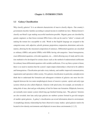 Chapter 1: INTRODUCTION
1.1 Galaxy Classiﬁcation
Why classify galaxies? It is an inherent characteristic of man to classify objects. Our country’s
government classiﬁes families according to annual income to establish tax laws. Medical doctor’s
classify our blood’s type making successful transfusion possible. Organic genes are classiﬁed by
genetic engineers so that freeze resistant DNA from a ﬁsh can be used to "infect" a tomato cell
making the tomato less susceptible to cold. Words in the English language are assigned to the
categories noun, verb, adjective, adverb, pronoun, preposition, conjunction, determiner, and excla-
mation, allowing for the structured composition of sentences. Differential equations are classiﬁed
as ordinary (ODEs) and partial (PDEs) with ODEs having sub-categories: linear homogeneous,
exact differential equations, n-th order equations, etc..., which allowing easy of study and for solu-
tion methods to be developed for certain classes such as the method of undetermined coefﬁcients
for ordinary linear differential equations with variable coefﬁcients. If we say that a system is linear,
there is no need to mention that the system’s input-output relationship is observed to be additive
and homogeneous. Classiﬁcation pervades every industry, and enables improved communication,
organization and operation within society. For galaxies classiﬁcation in particular, astrophysicists
think that to understand the formation and subsequent evolution of galaxies one must ﬁrst dis-
tinguish between the two main morphological classes of massive systems: spirals and early-type
systems which are also called ellipticals. Galaxies with spiral arms, for example, are normally ro-
tating disk of stars, dust and gas with plenty of fuel for future star formation. Ellipticals, however,
are normally more mature system which long ago ﬁnished forming stars. The galaxies’ histories
are also revealed; dust lane early-type galaxies are starbust systems formed in gas-rich mergers
of smaller spiral galaxies. A galaxy’s classiﬁcation can reveal information about its environment.
A morphology-density relationship has been observed in many studies; spiral galaxies tend to be
located in low-density environments and ellipticals in more dense environments [1,2,3].
1
 