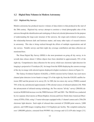 1.2 Digital Data Volumes in Modern Astronomy
1.2.1 Digitized Sky Surveys
Modern astronomy has produced massive volumes of data relative to that produced at the start of
the 20th century. Digitized sky surveys attempt to construct a virtual photographic atlas of the
universe through the identiﬁcation and cataloging of observed celestial phenomena for the purpose
of understanding the large-scale structure of the universe, the origin and evolution of galaxies,
the relationship between dark and luminous matter, and many other topics of research interest
in astronomy. This idea is being realized through the efforts of multiple organizations and all
sky surveys. Notable surveys and their night sky coverage contribution and data collection are
mentioned here.
The Sloan Digital Sky Survey (SDSS) is the most prominent on going all sky survey, in its
seventh data release almost 1 billion objects have been identiﬁed in approximately 35% of the
night sky. Comprehensive data collection for the survey which uses electronic light detectors for
imaging is projected at 15 terabytes [8]. An image from the SDSS displaying the current coverage
of the sky in orange with selected regions displayed in higher resolution is shown in Figure 1.6.
The Galaxy Evolution Explorer (GALEX), a NASA mission led by Caltech, has used micro
channel plate detectors in two bands to image 2/3 of the night sky from the GALEX satellite be-
tween 2003 and the present in its survey [9]. In 1969, the two micro sky survey (TMSS) scanned
70% of the sky and detected approximately 5,700 celestial sources of infrared radiation [10]. With
the advancement of infrared sensing technology, the Two micron "all-sky" survey (2MASS) de-
tected an 80,000 fold increase over the TMSS between 1997 and 2001. The 2MASS was conducted
by two separate observatories at Mount Hopkins Arizona and Cerro Tololo Inter-American Obser-
vatory (CITO), Chile, using 1.3 meter telescopes equipped with a 3 channel camera and a 256x256
electronic light detector. Each night of released data consisted of 250,000 point sources, 2,000
galaxies, and 5,000 images weighing about 13.8 Gigabytes per facility. The compiled catalog has
over 1,000,000 galaxies, extracted from 99.998% sky coverage and 4,121,439 atlas images [11].
12
 