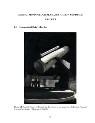 Chapter 2: MORPHOLOGICAL CLASSIFICATION AND IMAGE
ANALYSIS
2.1 Astronomical Data Collection
Figure 2.1: Schmidt Camera of Tonantzintla. Permission to use image from the Instituto Nacional
de Astrofísica, Óptica y Electrónica (INAOE).
20
 