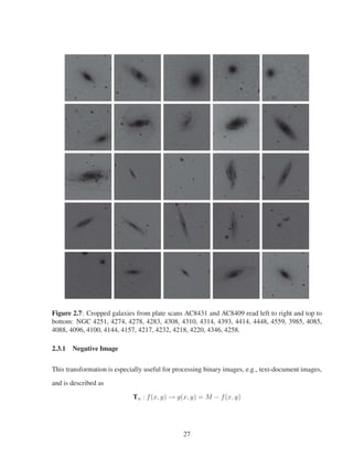 Figure 2.7: Cropped galaxies from plate scans AC8431 and AC8409 read left to right and top to
bottom: NGC 4251, 4274, 4278, 4283, 4308, 4310, 4314, 4393, 4414, 4448, 4559, 3985, 4085,
4088, 4096, 4100, 4144, 4157, 4217, 4232, 4218, 4220, 4346, 4258.
2.3.1 Negative Image
This transformation is especially useful for processing binary images, e.g., text-document images,
and is described as
Tn : f(x, y) → g(x, y) = M − f(x, y)
27
 