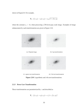 shown in Figure2.8. For example,
T2 : f(x, y) → g(x, y) = c0 1 + f(x, y).
where the constant c0 = 16, when processing a 256-level gray scale image. Examples of image
enhancement by such transformations are given in Figure 2.10.
(a) Original image (b) log transformation
(c) square root transformation (d) 3rd root transformation
Figure 2.10: Logarithmic and nth root transformations.
2.3.3 Power Law Transformation
These transformations are parameterized by γ and described as
Tγ : f(x, y) → g(x, y) = cγ(1 + f(x, y))γ
30
 