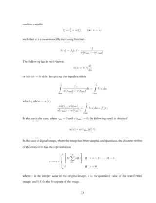 random variable
ξ → ξ = w(ξ) (w : r → s)
such that w is a monotonically increasing function
h(s) = fbξ(s) =
1
w(rmax) − w(rmin)
.
The following fact is well-known:
h(s) = h(r)
dr
ds
or h(r)dr = h(s)ds. Integrating this equality yields
r
rmin
1
w(rmax) − w(rmin)
ds =
r
rmin
h(a)da
which yields s = w(r)
w(r) − w(rmin)
w(rmax) − w(rmin)
=
r
rmin
h(a)da = F(r).
In the particular case, when rmin = 0 and w(rmin) = 0, the following result is obtained
w(r) = w(rmax)F(r).
In the case of digital image, where the image has been sampled and quantized, the discrete version
of this transform has the representation
r → s =
⎧
⎪⎪⎨
⎪⎪⎩
M
r
k=1
h(k) if r = 1, 2, . . . , M − 1
0 if r = 0
where r is the integer value of the original image, s is the quantized value of the transformed
image, and h(k) is the histogram of the image.
33
 