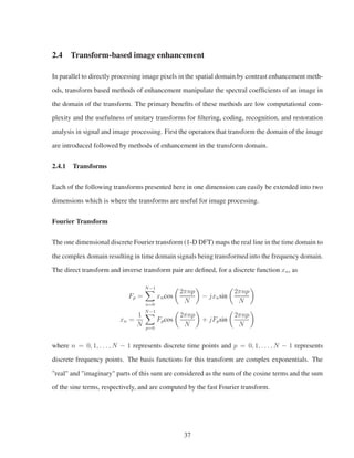 2.4 Transform-based image enhancement
In parallel to directly processing image pixels in the spatial domain by contrast enhancement meth-
ods, transform based methods of enhancement manipulate the spectral coefﬁcients of an image in
the domain of the transform. The primary beneﬁts of these methods are low computational com-
plexity and the usefulness of unitary transforms for ﬁltering, coding, recognition, and restoration
analysis in signal and image processing. First the operators that transform the domain of the image
are introduced followed by methods of enhancement in the transform domain.
2.4.1 Transforms
Each of the following transforms presented here in one dimension can easily be extended into two
dimensions which is where the transforms are useful for image processing.
Fourier Transform
The one dimensional discrete Fourier transform (1-D DFT) maps the real line in the time domain to
the complex domain resulting in time domain signals being transformed into the frequency domain.
The direct transform and inverse transform pair are deﬁned, for a discrete function xn, as
Fp =
N−1
n=0
xncos
2πnp
N
− jxnsin
2πnp
N
xn =
1
N
N−1
p=0
Fpcos
2πnp
N
+ jFpsin
2πnp
N
where n = 0, 1, . . . , N − 1 represents discrete time points and p = 0, 1, . . . , N − 1 represents
discrete frequency points. The basis functions for this transform are complex exponentials. The
"real" and "imaginary" parts of this sum are considered as the sum of the cosine terms and the sum
of the sine terms, respectively, and are computed by the fast Fourier transform.
37
 
