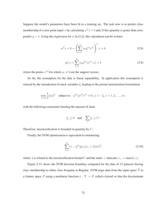 Suppose the model’s parameters have been ﬁt to a training set. The task now is to predict class
membership of a new point input x by calculating wT
x + b and, if this quantity is grater than zero,
predict y = 1. Using the expression for w in (2.2), this calculation can be written
wT
x + b =
m
i=1
αiy(i)
x(i)
T
x + b (2.8)
g(z) =
m
i=1
αiy(i)
x(i)
, x + b (2.9)
where the points x(i)
for which αi = 0 are the support vectors.
So far, the assumption for the data is linear separability. In application this assumption is
relaxed by the introduction of slack variables ξi leading to the primal minimization formulation
min
γ,w,b
1
2
||w||2
subject to y(i)
(wT
x(i)
+ b) ≥ 1 − ξi, i = 1, 2, . . . , m.
with the following constraints limiting the amount of slack
ξi ≥ 0 and
i
ξi ≤ C.
Therefore, misclassiﬁcation is bounded in quantity by C.
Finally, the SVM optimization is equivalent to minimizing
m
i=1
(1 − y(i)
g(xi))+ + λ||w||2
, (2.10)
where λ is related to the misclassiﬁcation bound C and the index + indicates x+ = max(0, x).
Figure 2.31 shows the SVM decision boundary computed for the data of 15 galaxies having
class membership to either class Irregular or Regular. SVM maps data from the input space Υ to
a feature space F using a nonlinear function φ : Υ → F called a kernel so that the discriminant
72
 