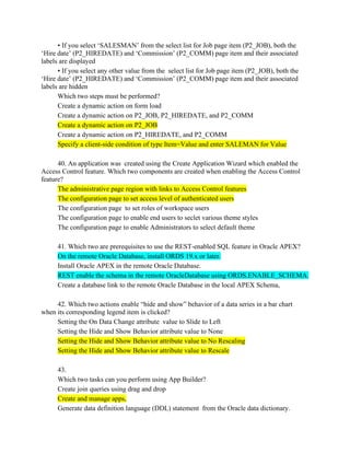 • If you select ‘SALESMAN’ from the select list for Job page item (P2_JOB), both the
‘Hire date’ (P2_HIREDATE) and ‘Commission’ (P2_COMM) page item and their associated
labels are displayed
• If you select any other value from the select list for Job page item (P2_JOB), both the
‘Hire date’ (P2_HIREDATE) and ‘Commission’ (P2_COMM) page item and their associated
labels are hidden
Which two steps must be performed?
Create a dynamic action on form load
Create a dynamic action on P2_JOB, P2_HIREDATE, and P2_COMM
Create a dynamic action on P2_JOB
Create a dynamic action on P2_HIREDATE, and P2_COMM
Specify a client-side condition of type Item=Value and enter SALEMAN for Value
40. An application was created using the Create Application Wizard which enabled the
Access Control feature. Which two components are created when enabling the Access Control
feature?
The administrative page region with links to Access Control features
The configuration page to set access level of authenticated users
The configuration page to set roles of workspace users
The configuration page to enable end users to seclet various theme styles
The configuration page to enable Administrators to select default theme
41. Which two are prerequisites to use the REST-enabled SQL feature in Oracle APEX?
On the remote Oracle Database, install ORDS 19.x or later.
Install Oracle APEX in the remote Oracle Database.
REST enable the schema in the remote OracleDatabase using ORDS.ENABLE_SCHEMA.
Create a database link to the remote Oracle Database in the local APEX Schema,
42. Which two actions enable “hide and show” behavior of a data series in a bar chart
when its corresponding legend item is clicked?
Setting the On Data Change attribute value to Slide to Left
Setting the Hide and Show Behavior attribute value to None
Setting the Hide and Show Behavior attribute value to No Rescaling
Setting the Hide and Show Behavior attribute value to Rescale
43.
Which two tasks can you perform using App Builder?
Create join queries using drag and drop
Create and manage apps,
Generate data definition language (DDL) statement from the Oracle data dictionary.
 
