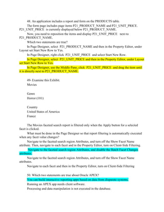 48. An application includes a report and form on the PRODUCTS table.
The form page includes page items P21_PRODUCT_NAME and P21_UNIT_PRICE.
P21_UNIT_PRICE is currently displayed below P21_PRODUCT_NAME.
Now, you need to reposition the items and display P21_UNIT_PRICE next to
P21_PRODUCT_NAME.
Which two statements are true?
In Page Designer, select P21_PRODUCT_NAME and then in the Property Editor, under
Layout set Start New Row to Yes.
In Page Designer, right click P21_UNIT_PRICE and select Start New Row.
In Page Designer, select P21_UNIT_PRICE and then in the Property Editor, under Layout
set Start New Row to Yes.
In Page Designer, use the Middle Pane, click P21_UNIT_PRICE and drag the item until
it is directly next to P21_PRODUCT_NAME.
49- Examine this Exhibit.
Movies
Genre
Horror (181)
Country
United States of America
France
The Movies faceted search report is filtered only when the Apply button for a selected
facet is clicked.
What must be done in the Page Designer so that report filtering is automatically executed
when any facet value changes?
Navigate to the faceted search region Attributes, and turn off the Show Facet Name
attribute. Then, navigate to each facet and in the Property Editor, turn on Client-Side Filtering.
Navigate to the faceted search region Attributes, and disable the Batch Facet Changes
attributes.
Navigate to the faceted search region Attributes, and turn off the Show Facet Name
attributes.
Navigate to each facet and then in the Property Editor, turn on Client-Side Filtering
50. Which two statements are true about Oracle APEX?
You can build interactive reporting apps based on data from disparate systems.
Running an APEX app needs client software.
Processing and data manipulation is not executed in the database.
 