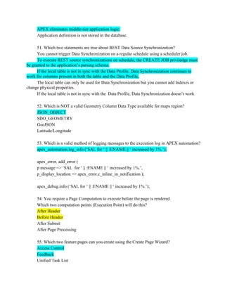 APEX eliminates middle-tier application logic.
Application definition is not stored in the database.
51. Which two statements are true about REST Data Source Synchronization?
You cannot trigger Data Synchronization on a regular schedule using a scheduler job.
To execute REST source synchronizations on schedule, the CREATE JOB priviledge must
be granted to the application’s parsing schema.
If the local table is not in sync with the Data Profile, Data Synchronization continues to
work for columns present in both the table and the Data Profile,
The local table can only be used for Data Synchronization but you cannot add lndexes or
change physical properties.
If the local table is not in sync with the Data Profile, Data Synchronization doesn’t work
52. Which is NOT a valid Geometry Column Data Type available for maps region?
JSON_OBJECT
SDO_GEOMETRY
GeoJSON
Latitude/Longitude
53. Which is a valid method of logging messages to the execution log in APEX automation?
apex_automation.log_info (‘SAL for ‘ || :ENAME || ‘ increased by 1%.’);
apex_error. add_error (
p message => ‘SAL for ‘ || :ENAME || ‘ increased by 1%.’,
p_display_location => apex_error.c_inline_in_notification );
apex_debug.info (‘SAL for ‘ || :ENAME || ‘ increased by 1%.’);
54. You require a Page Computation to execute before the page is rendered.
Which two computation points (Execution Point) will do this?
After Header
Before Header
After Submit
After Page Processing
55. Which two feature pages can you create using the Create Page Wizard?
Access Control
Feedback
Unified Task List
 