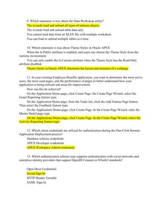 9. Which statement is true about the Data Workshop utility?
The wizards load and unload all types of schema objects.
The wizards load and unload table data only.
You cannot load data from an XLSX file with multiple worksheet.
You can load or unload multiple tables at a time.
10. Which statement is true about Theme Styles in Oracle APEX
When the Is Public attribute is enabled, end users can choose the Theme Style from the
runtime environment
You can only enable the Is Current attribute when the Theme Style has the Read Only
attribute disabled.
Theme Styles in Oracle APEX determine the layout and structure of a webpage
11. In your existing Employee Benefits application, you want to determine the most active
users, the most used pages, and the performance of pages to better understand how your
application is being utilized and areas for improvement.
How can this be achieved?
On the Application Home page, click Create Page. the Create Page Wizard, select the
Email Reporting feature type.
On the Application Home page, from the Tasks list, click the Add Feature Page button.
Then select the Feedback feature type.
On the Applicatiom Home page, click Create Page. In the Create Page Wizard, selec the
Master Detail page type.
On the Applicatiom Home page, click Create Page. In the Create Page Wizard, select the
Activity Reporting feature type.
12. Which client credentials are utilized for authentication during the One-Click Remote
Application Deployment process?
Database schema credentials
APEX Developer credentials
APEX Workspace Admin credentials
13. Which authentication scheme type supports authentication with social networks and
enterprise identity providers that support OpenID Connect or OAuth2 standards?
Open Door Credentials
Social Sign-In
HTTP Header Variable
SAML Sign-ln
 
