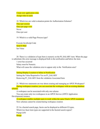 Create new application roles
Assign roles to users
18. Which two are valid evaluation points for Aufhorization Schemes?
Once per session
Once per page view
Never
Once per user
19. Which is a valid Page Process type?
Execute JavaScript Code
Send E-Mail
Set Value
20. There is a validation of type Item is numeric on the PI_SALARY item. When the page
is submitted, this error message is displayed both in the notification and below the item:
1 error has occurred
Salary must be Numeric.
What will cause the validation error to appear only in the Notification area?
Setting Display Location to Inline in Notification
Setting the Value Required to Yes on P1_SALARY
Removing P1_SALARY from the validation Associated Item
21. Which two statements are true about creating and managing an APEX Workspace?
During workspace creation, you can associate the workspace with an existing database
schema.
A workspace can be associated with only one schema
You can create only two workspaces in an APEX Service (APEX Application
Development) instance.
A workspace enables multiple users to work within the same Oracle APEX instalation
New schemas cannot be created during workspace creation
22. In a faceted search page, facets can be displayed as different UI types.
Which two facet item types are supported in the faceted search region?
Popup LOV
Range
 