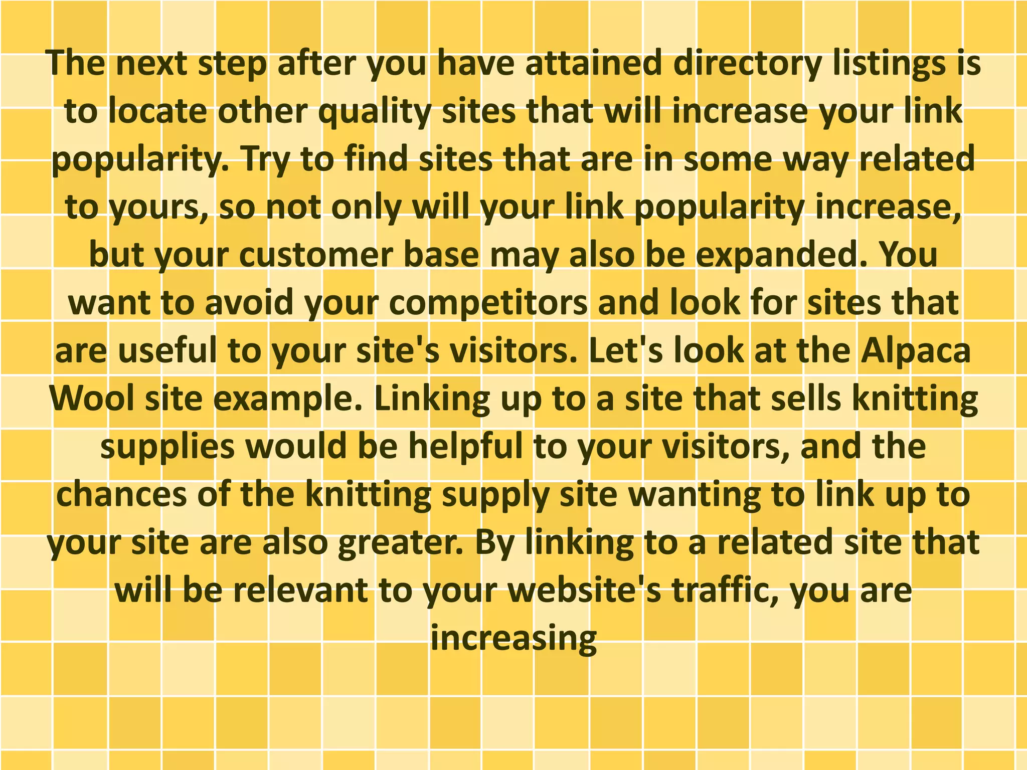 The next step after you have attained directory listings is
to locate other quality sites that will increase your link
popularity. Try to find sites that are in some way related
to yours, so not only will your link popularity increase,
but your customer base may also be expanded. You
want to avoid your competitors and look for sites that
are useful to your site's visitors. Let's look at the Alpaca
Wool site example. Linking up to a site that sells knitting
supplies would be helpful to your visitors, and the
chances of the knitting supply site wanting to link up to
your site are also greater. By linking to a related site that
will be relevant to your website's traffic, you are
increasing
 