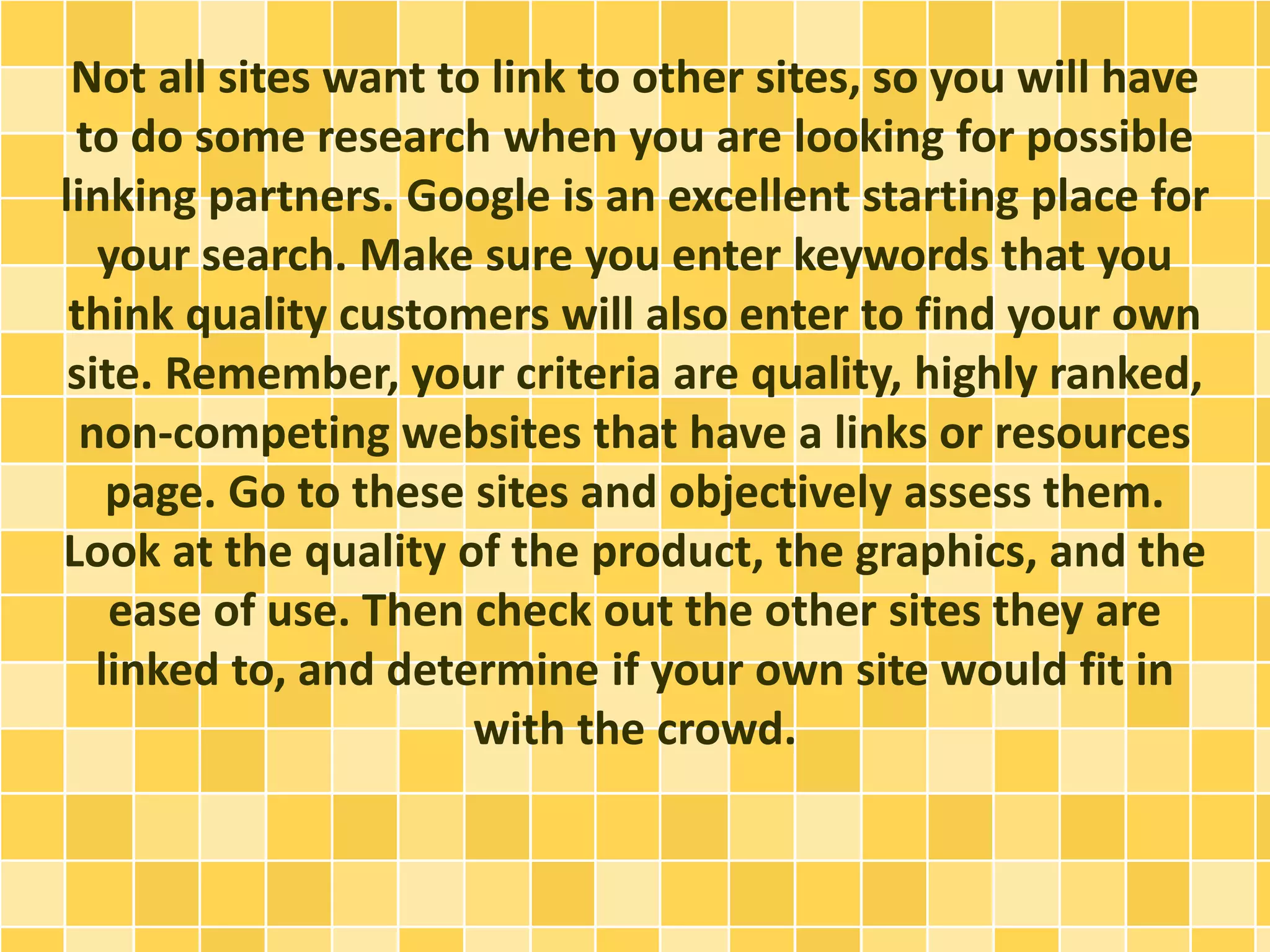 Not all sites want to link to other sites, so you will have
to do some research when you are looking for possible
linking partners. Google is an excellent starting place for
your search. Make sure you enter keywords that you
think quality customers will also enter to find your own
site. Remember, your criteria are quality, highly ranked,
non-competing websites that have a links or resources
page. Go to these sites and objectively assess them.
Look at the quality of the product, the graphics, and the
ease of use. Then check out the other sites they are
linked to, and determine if your own site would fit in
with the crowd.
 