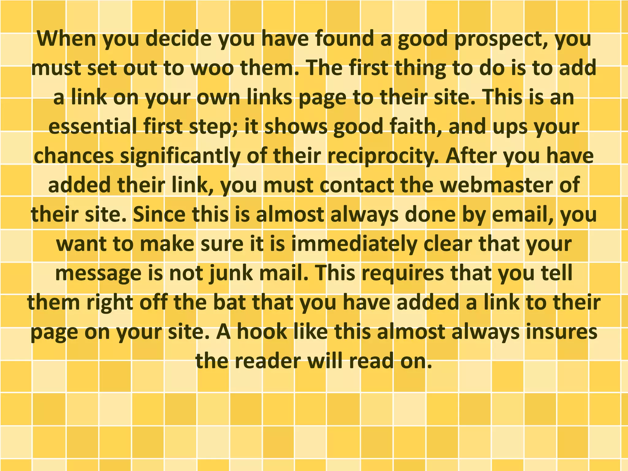 When you decide you have found a good prospect, you
must set out to woo them. The first thing to do is to add
a link on your own links page to their site. This is an
essential first step; it shows good faith, and ups your
chances significantly of their reciprocity. After you have
added their link, you must contact the webmaster of
their site. Since this is almost always done by email, you
want to make sure it is immediately clear that your
message is not junk mail. This requires that you tell
them right off the bat that you have added a link to their
page on your site. A hook like this almost always insures
the reader will read on.
 