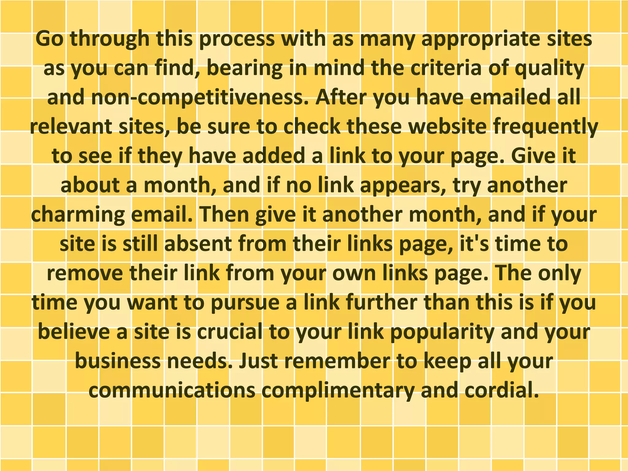 Go through this process with as many appropriate sites
as you can find, bearing in mind the criteria of quality
and non-competitiveness. After you have emailed all
relevant sites, be sure to check these website frequently
to see if they have added a link to your page. Give it
about a month, and if no link appears, try another
charming email. Then give it another month, and if your
site is still absent from their links page, it's time to
remove their link from your own links page. The only
time you want to pursue a link further than this is if you
believe a site is crucial to your link popularity and your
business needs. Just remember to keep all your
communications complimentary and cordial.
 