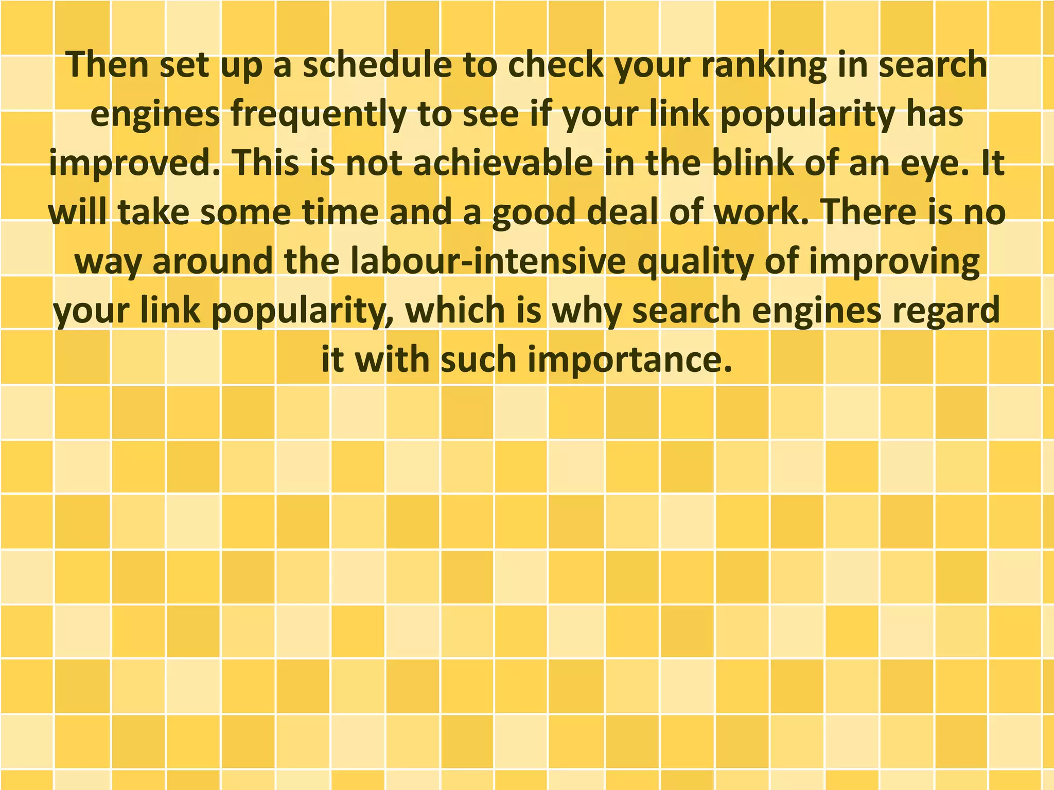 Then set up a schedule to check your ranking in search
engines frequently to see if your link popularity has
improved. This is not achievable in the blink of an eye. It
will take some time and a good deal of work. There is no
way around the labour-intensive quality of improving
your link popularity, which is why search engines regard
it with such importance.
 