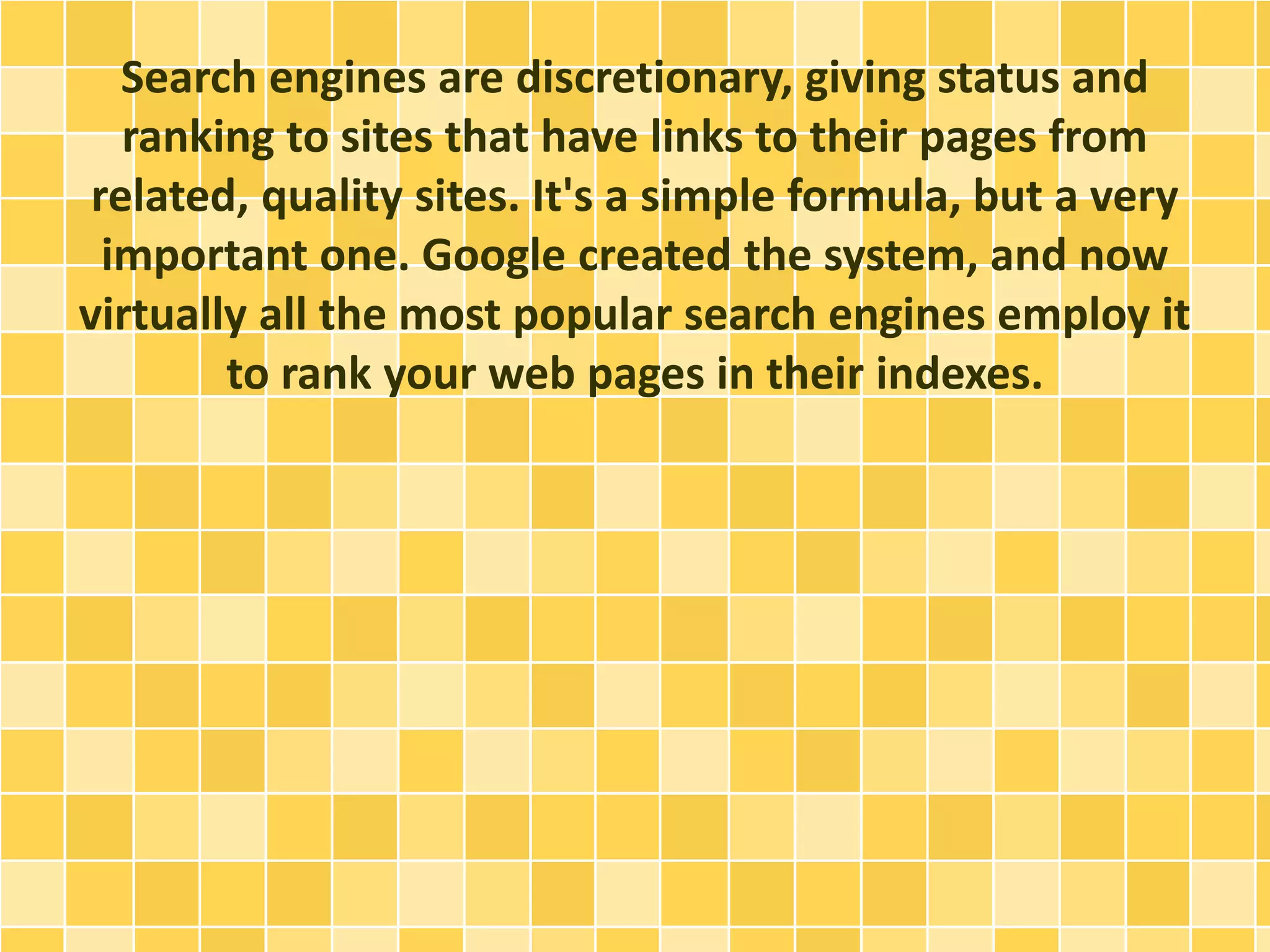 Search engines are discretionary, giving status and
ranking to sites that have links to their pages from
related, quality sites. It's a simple formula, but a very
important one. Google created the system, and now
virtually all the most popular search engines employ it
to rank your web pages in their indexes.
 