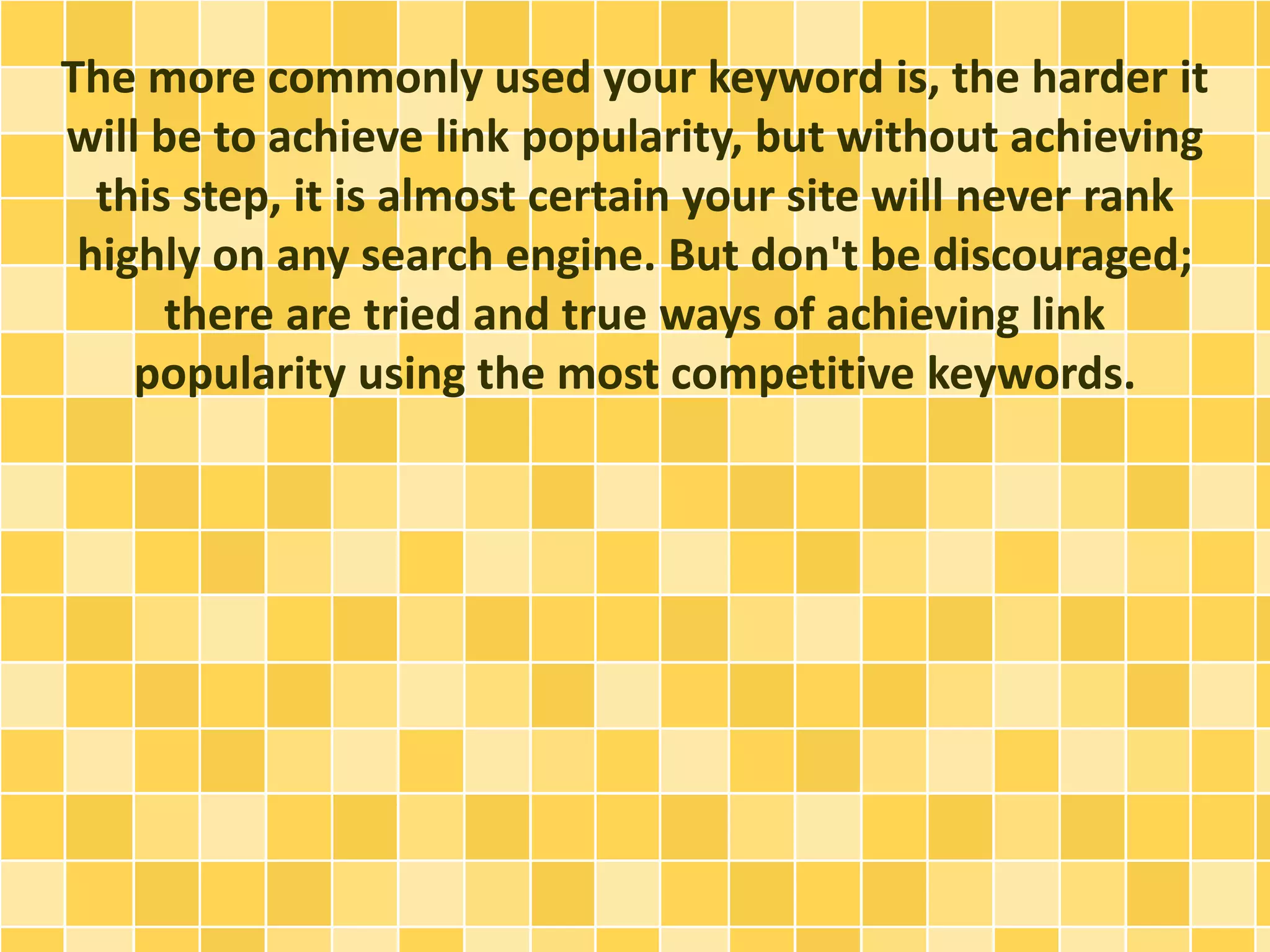 The more commonly used your keyword is, the harder it
will be to achieve link popularity, but without achieving
this step, it is almost certain your site will never rank
highly on any search engine. But don't be discouraged;
there are tried and true ways of achieving link
popularity using the most competitive keywords.
 