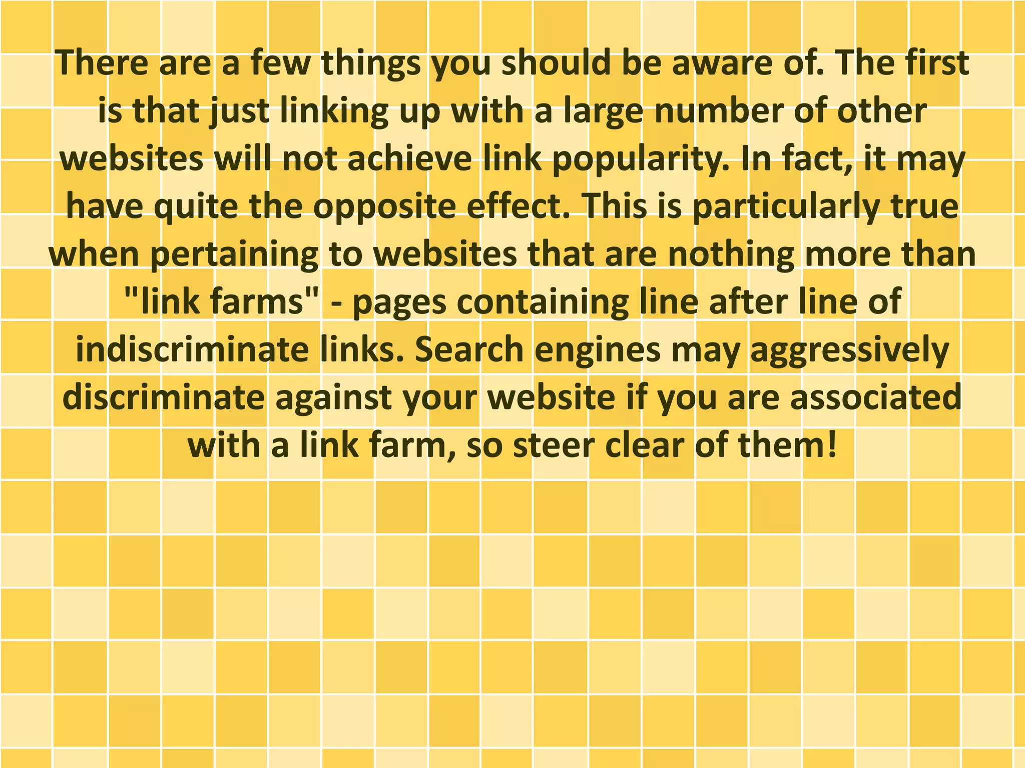 There are a few things you should be aware of. The first
is that just linking up with a large number of other
websites will not achieve link popularity. In fact, it may
have quite the opposite effect. This is particularly true
when pertaining to websites that are nothing more than
"link farms" - pages containing line after line of
indiscriminate links. Search engines may aggressively
discriminate against your website if you are associated
with a link farm, so steer clear of them!
 