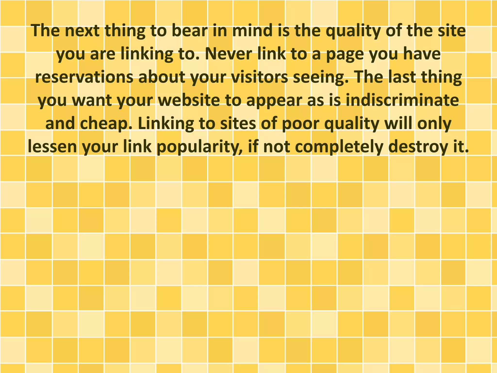 The next thing to bear in mind is the quality of the site
you are linking to. Never link to a page you have
reservations about your visitors seeing. The last thing
you want your website to appear as is indiscriminate
and cheap. Linking to sites of poor quality will only
lessen your link popularity, if not completely destroy it.
 