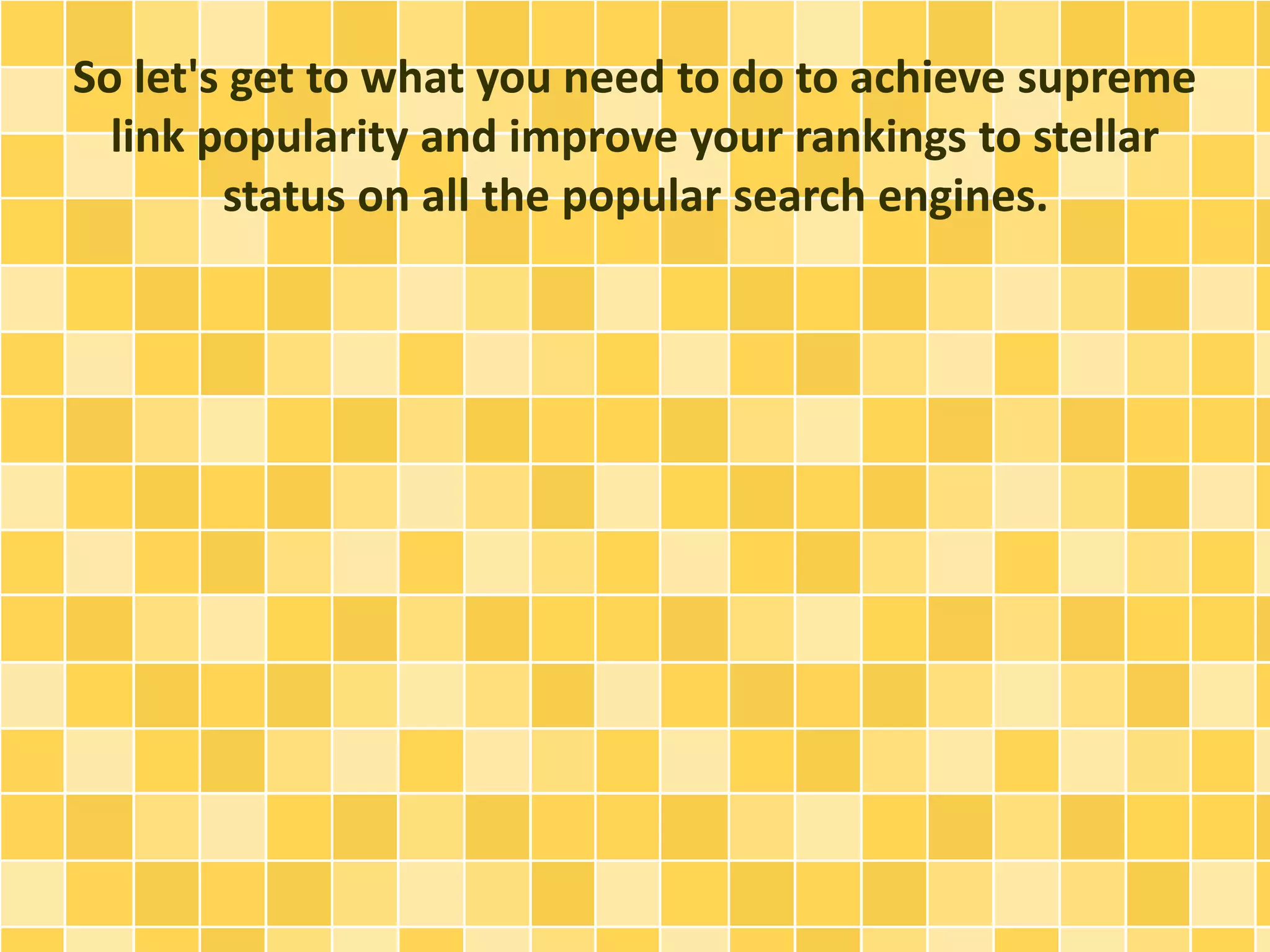So let's get to what you need to do to achieve supreme
link popularity and improve your rankings to stellar
status on all the popular search engines.
 