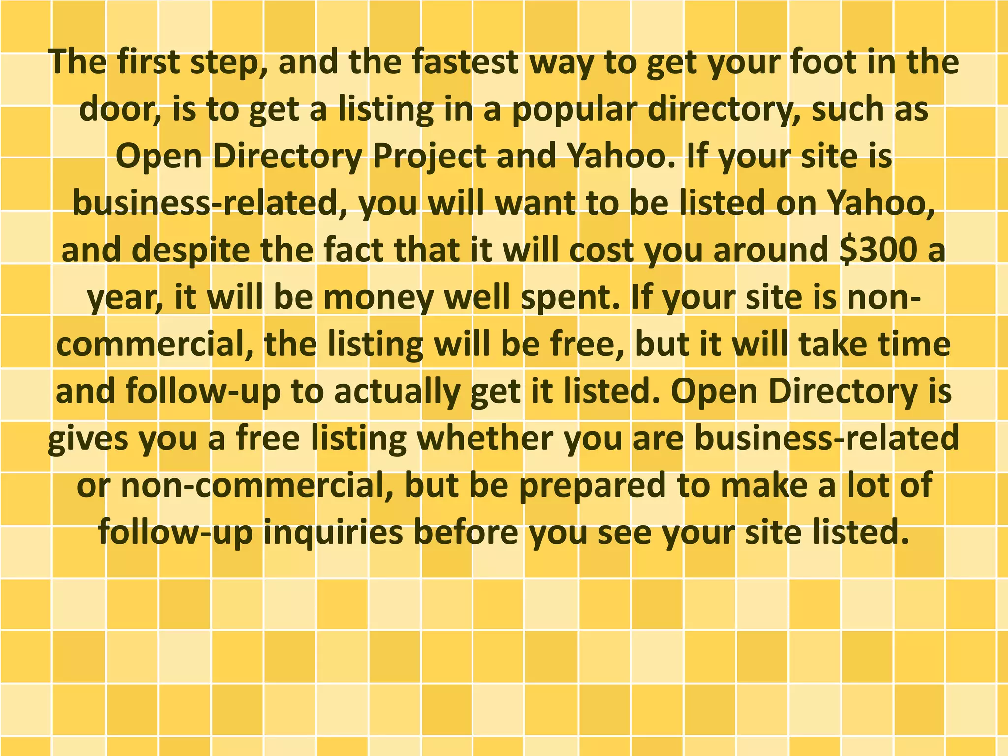 The first step, and the fastest way to get your foot in the
door, is to get a listing in a popular directory, such as
Open Directory Project and Yahoo. If your site is
business-related, you will want to be listed on Yahoo,
and despite the fact that it will cost you around $300 a
year, it will be money well spent. If your site is non-
commercial, the listing will be free, but it will take time
and follow-up to actually get it listed. Open Directory is
gives you a free listing whether you are business-related
or non-commercial, but be prepared to make a lot of
follow-up inquiries before you see your site listed.
 