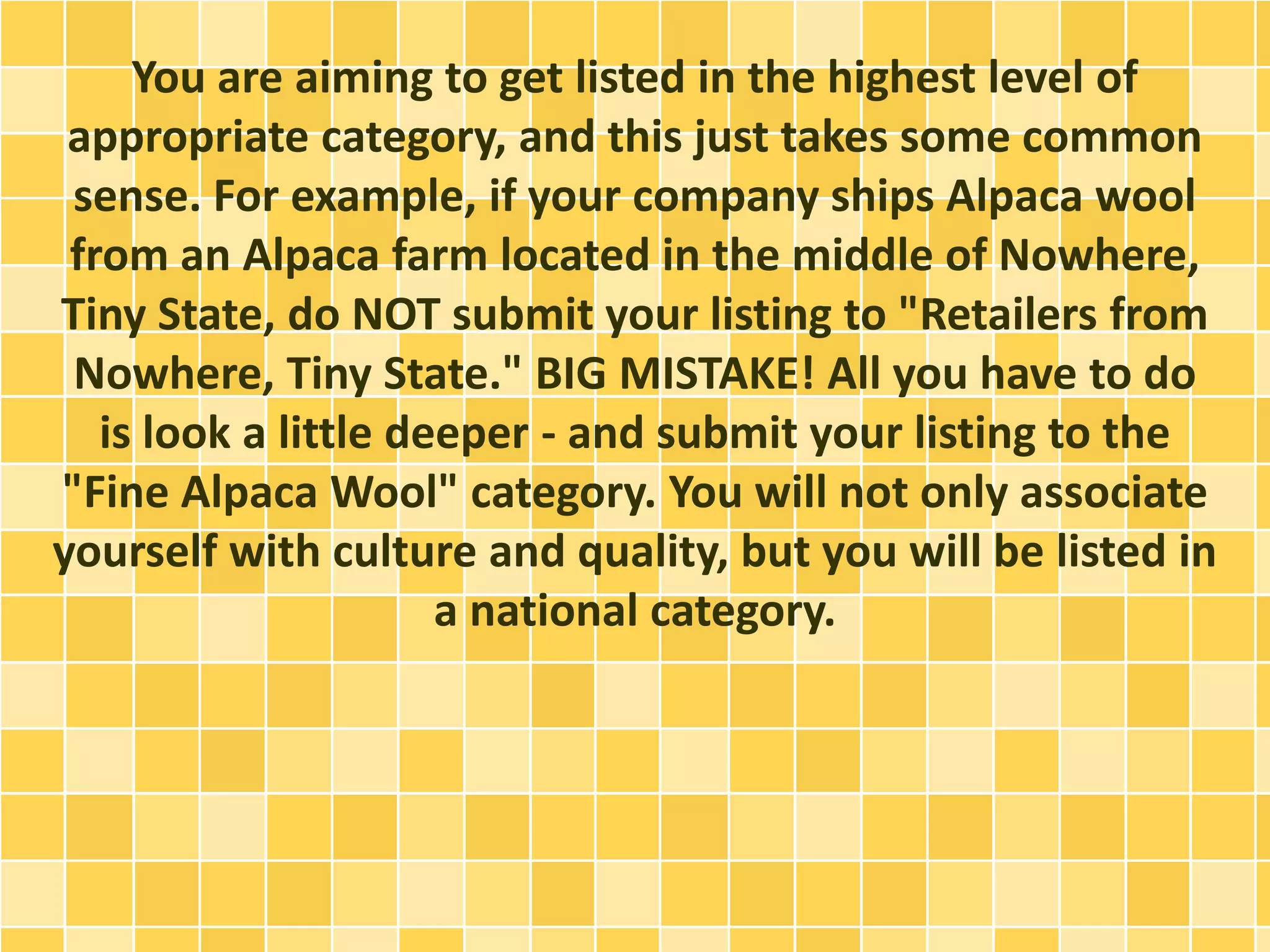 You are aiming to get listed in the highest level of
appropriate category, and this just takes some common
sense. For example, if your company ships Alpaca wool
from an Alpaca farm located in the middle of Nowhere,
Tiny State, do NOT submit your listing to "Retailers from
Nowhere, Tiny State." BIG MISTAKE! All you have to do
is look a little deeper - and submit your listing to the
"Fine Alpaca Wool" category. You will not only associate
yourself with culture and quality, but you will be listed in
a national category.
 