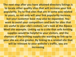 The next step after you have attained directory listings is
to locate other quality sites that will increase your link
popularity. Try to find sites that are in some way related
to yours, so not only will your link popularity increase,
but your customer base may also be expanded. You
want to avoid your competitors and look for sites that
are useful to your site's visitors. Let's look at the Alpaca
Wool site example. Linking up to a site that sells knitting
supplies would be helpful to your visitors, and the
chances of the knitting supply site wanting to link up to
your site are also greater. By linking to a related site that
will be relevant to your website's traffic, you are
increasing
 