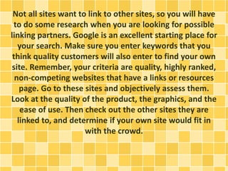 Not all sites want to link to other sites, so you will have
to do some research when you are looking for possible
linking partners. Google is an excellent starting place for
your search. Make sure you enter keywords that you
think quality customers will also enter to find your own
site. Remember, your criteria are quality, highly ranked,
non-competing websites that have a links or resources
page. Go to these sites and objectively assess them.
Look at the quality of the product, the graphics, and the
ease of use. Then check out the other sites they are
linked to, and determine if your own site would fit in
with the crowd.
 