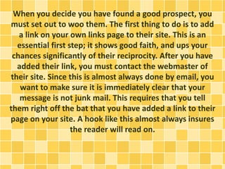 When you decide you have found a good prospect, you
must set out to woo them. The first thing to do is to add
a link on your own links page to their site. This is an
essential first step; it shows good faith, and ups your
chances significantly of their reciprocity. After you have
added their link, you must contact the webmaster of
their site. Since this is almost always done by email, you
want to make sure it is immediately clear that your
message is not junk mail. This requires that you tell
them right off the bat that you have added a link to their
page on your site. A hook like this almost always insures
the reader will read on.
 