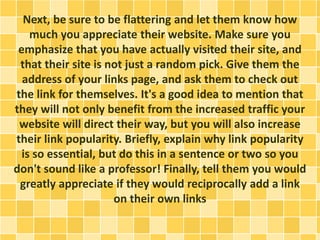 Next, be sure to be flattering and let them know how
much you appreciate their website. Make sure you
emphasize that you have actually visited their site, and
that their site is not just a random pick. Give them the
address of your links page, and ask them to check out
the link for themselves. It's a good idea to mention that
they will not only benefit from the increased traffic your
website will direct their way, but you will also increase
their link popularity. Briefly, explain why link popularity
is so essential, but do this in a sentence or two so you
don't sound like a professor! Finally, tell them you would
greatly appreciate if they would reciprocally add a link
on their own links
 