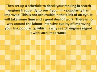 Then set up a schedule to check your ranking in search
engines frequently to see if your link popularity has
improved. This is not achievable in the blink of an eye. It
will take some time and a good deal of work. There is no
way around the labour-intensive quality of improving
your link popularity, which is why search engines regard
it with such importance.
 