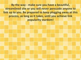By the way - make sure you have a beautiful,
streamlined site or you will never persuade anyone to
link up to you. Be prepared to keep plugging away at this
process, as long as it takes, until you achieve link
popularity stardom!
 
