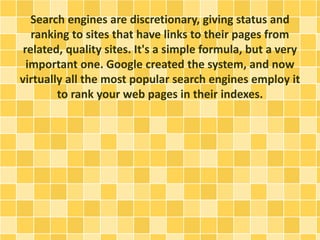 Search engines are discretionary, giving status and
ranking to sites that have links to their pages from
related, quality sites. It's a simple formula, but a very
important one. Google created the system, and now
virtually all the most popular search engines employ it
to rank your web pages in their indexes.
 