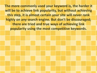 The more commonly used your keyword is, the harder it
will be to achieve link popularity, but without achieving
this step, it is almost certain your site will never rank
highly on any search engine. But don't be discouraged;
there are tried and true ways of achieving link
popularity using the most competitive keywords.
 