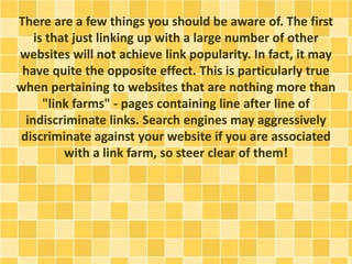 There are a few things you should be aware of. The first
is that just linking up with a large number of other
websites will not achieve link popularity. In fact, it may
have quite the opposite effect. This is particularly true
when pertaining to websites that are nothing more than
"link farms" - pages containing line after line of
indiscriminate links. Search engines may aggressively
discriminate against your website if you are associated
with a link farm, so steer clear of them!
 