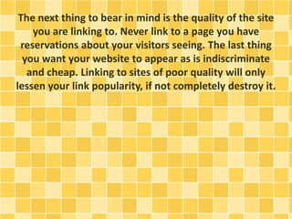 The next thing to bear in mind is the quality of the site
you are linking to. Never link to a page you have
reservations about your visitors seeing. The last thing
you want your website to appear as is indiscriminate
and cheap. Linking to sites of poor quality will only
lessen your link popularity, if not completely destroy it.
 