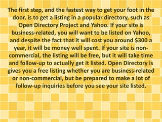 The first step, and the fastest way to get your foot in the
door, is to get a listing in a popular directory, such as
Open Directory Project and Yahoo. If your site is
business-related, you will want to be listed on Yahoo,
and despite the fact that it will cost you around $300 a
year, it will be money well spent. If your site is non-
commercial, the listing will be free, but it will take time
and follow-up to actually get it listed. Open Directory is
gives you a free listing whether you are business-related
or non-commercial, but be prepared to make a lot of
follow-up inquiries before you see your site listed.
 