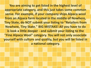 You are aiming to get listed in the highest level of
appropriate category, and this just takes some common
sense. For example, if your company ships Alpaca wool
from an Alpaca farm located in the middle of Nowhere,
Tiny State, do NOT submit your listing to "Retailers from
Nowhere, Tiny State." BIG MISTAKE! All you have to do
is look a little deeper - and submit your listing to the
"Fine Alpaca Wool" category. You will not only associate
yourself with culture and quality, but you will be listed in
a national category.
 