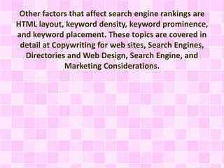 Other factors that affect search engine rankings are
HTML layout, keyword density, keyword prominence,
and keyword placement. These topics are covered in
detail at Copywriting for web sites, Search Engines,
Directories and Web Design, Search Engine, and
Marketing Considerations.
 