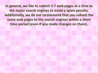In general, we like to submit 5-7 web pages at a time to
the major search engines to avoid a spam penalty.
Additionally, we do not recommend that you submit the
same web pages to the search engines within a short
time period (even if you made changes on them).
 