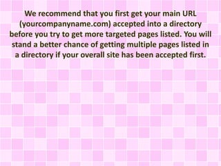 We recommend that you first get your main URL
(yourcompanyname.com) accepted into a directory
before you try to get more targeted pages listed. You will
stand a better chance of getting multiple pages listed in
a directory if your overall site has been accepted first.
 