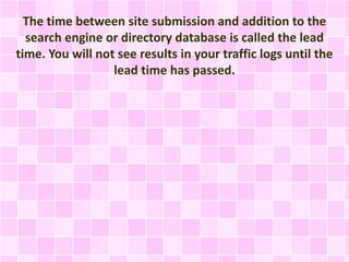 The time between site submission and addition to the
search engine or directory database is called the lead
time. You will not see results in your traffic logs until the
lead time has passed.
 
