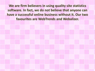 We are firm believers in using quality site statistics
software. In fact, we do not believe that anyone can
have a successful online business without it. Our two
favourites are WebTrends and Webalizer.
 