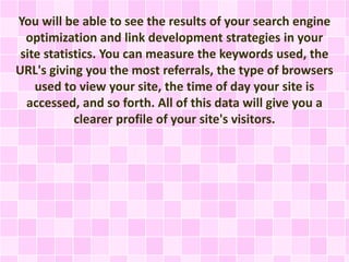 You will be able to see the results of your search engine
optimization and link development strategies in your
site statistics. You can measure the keywords used, the
URL's giving you the most referrals, the type of browsers
used to view your site, the time of day your site is
accessed, and so forth. All of this data will give you a
clearer profile of your site's visitors.
 