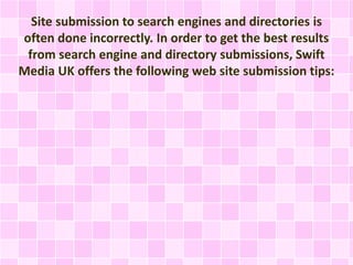 Site submission to search engines and directories is
often done incorrectly. In order to get the best results
from search engine and directory submissions, Swift
Media UK offers the following web site submission tips:
 